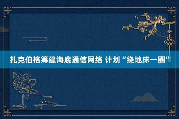 扎克伯格筹建海底通信网络 计划“绕地球一圈”