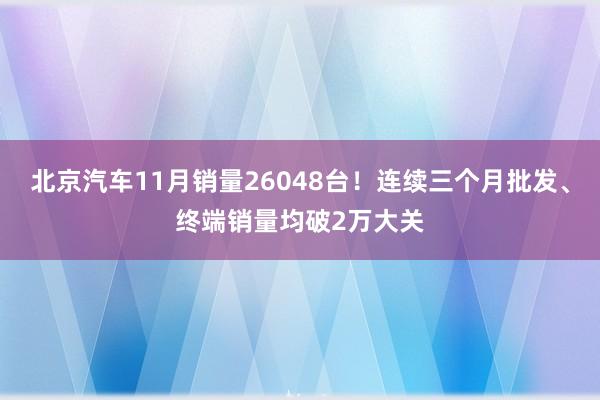 北京汽车11月销量26048台！连续三个月批发、终端销量均破2万大关