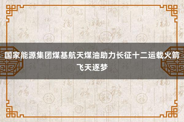 国家能源集团煤基航天煤油助力长征十二运载火箭飞天逐梦