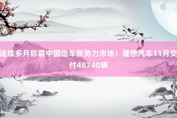 连续多月称霸中国造车新势力市场！理想汽车11月交付48740辆