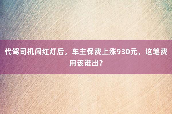 代驾司机闯红灯后，车主保费上涨930元，这笔费用该谁出？