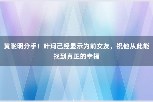 黄晓明分手！叶珂已经显示为前女友，祝他从此能找到真正的幸福