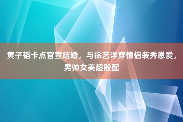 黄子韬卡点官宣结婚，与徐艺洋穿情侣装秀恩爱，男帅女美超般配