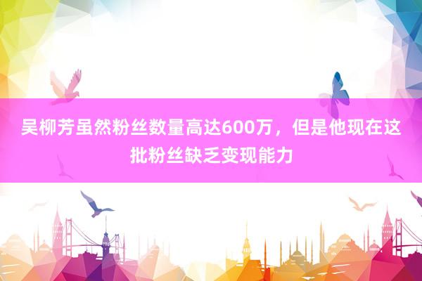 吴柳芳虽然粉丝数量高达600万，但是他现在这批粉丝缺乏变现能力