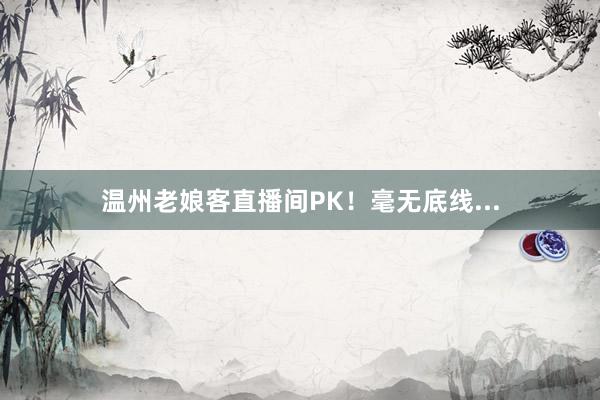 温州老娘客直播间PK！毫无底线...