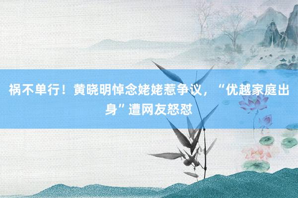 祸不单行！黄晓明悼念姥姥惹争议，“优越家庭出身”遭网友怒怼