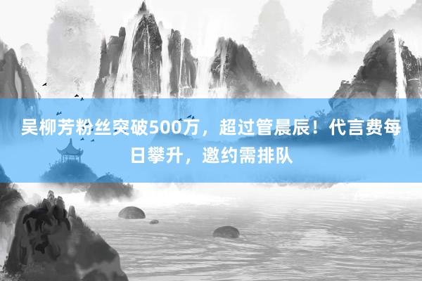 吴柳芳粉丝突破500万，超过管晨辰！代言费每日攀升，邀约需排队