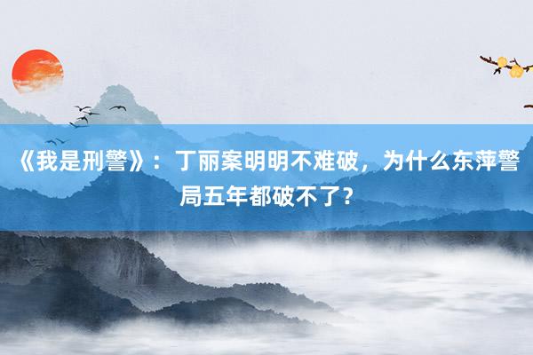 《我是刑警》：丁丽案明明不难破，为什么东萍警局五年都破不了？