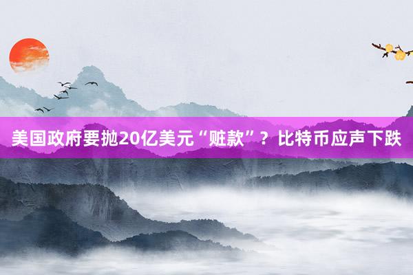 美国政府要抛20亿美元“赃款”？比特币应声下跌