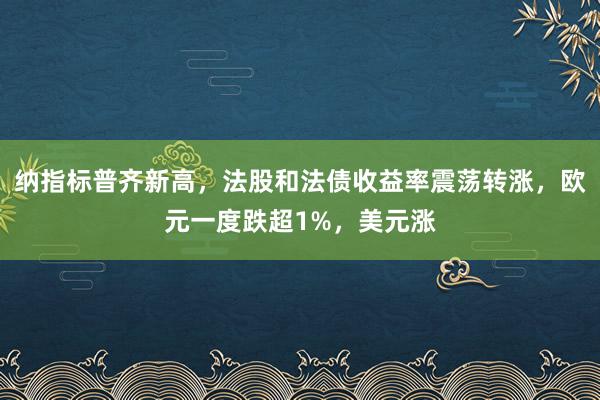 纳指标普齐新高，法股和法债收益率震荡转涨，欧元一度跌超1%，美元涨