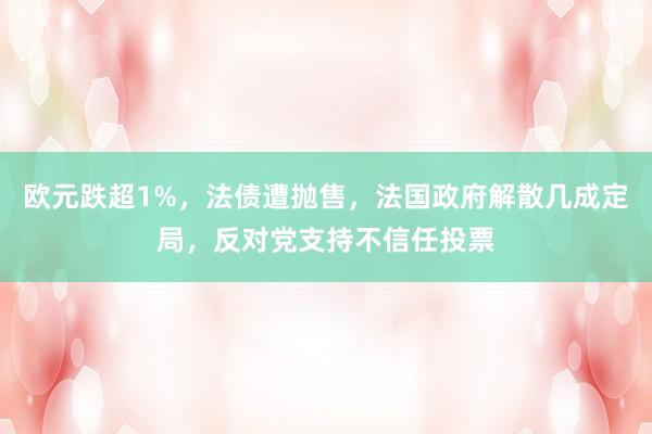 欧元跌超1%，法债遭抛售，法国政府解散几成定局，反对党支持不信任投票