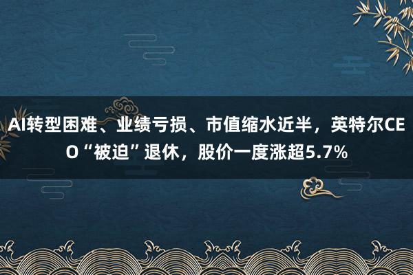 AI转型困难、业绩亏损、市值缩水近半，英特尔CEO“被迫”退休，股价一度涨超5.7%