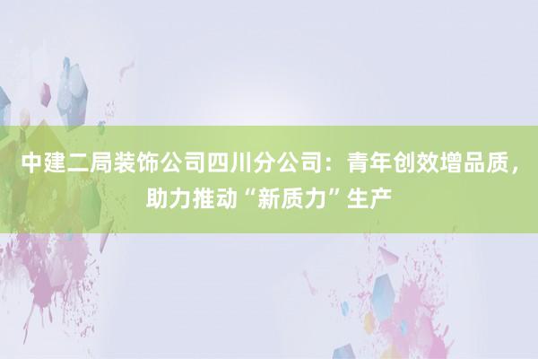 中建二局装饰公司四川分公司：青年创效增品质，助力推动“新质力”生产