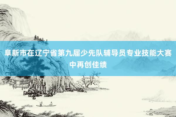 阜新市在辽宁省第九届少先队辅导员专业技能大赛中再创佳绩