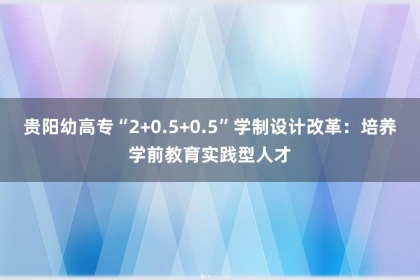 贵阳幼高专“2+0.5+0.5”学制设计改革：培养学前教育实践型人才