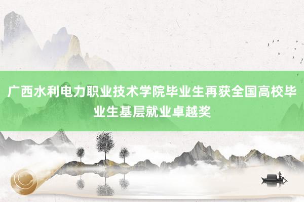 广西水利电力职业技术学院毕业生再获全国高校毕业生基层就业卓越奖