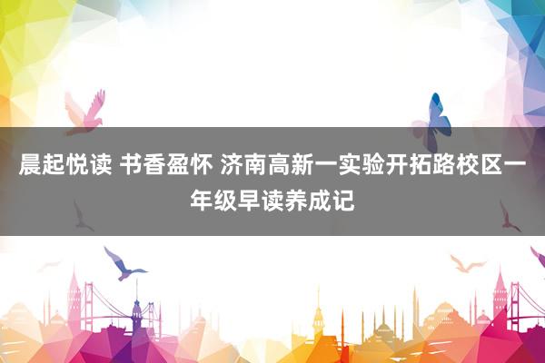 晨起悦读 书香盈怀 济南高新一实验开拓路校区一年级早读养成记