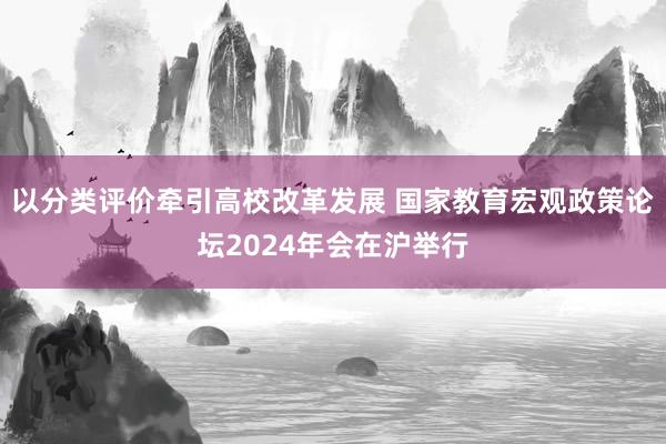 以分类评价牵引高校改革发展 国家教育宏观政策论坛2024年会在沪举行