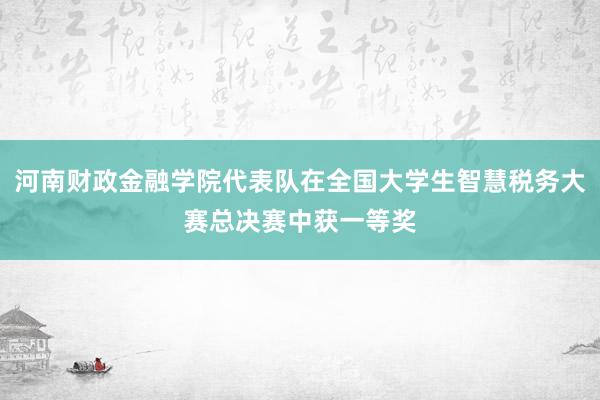 河南财政金融学院代表队在全国大学生智慧税务大赛总决赛中获一等奖