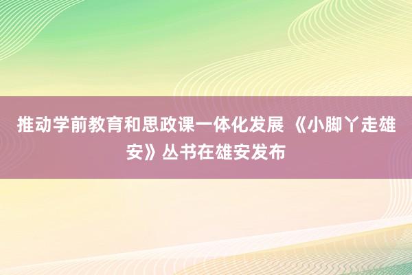 推动学前教育和思政课一体化发展 《小脚丫走雄安》丛书在雄安发布