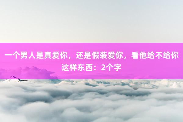 一个男人是真爱你，还是假装爱你，看他给不给你这样东西：2个字