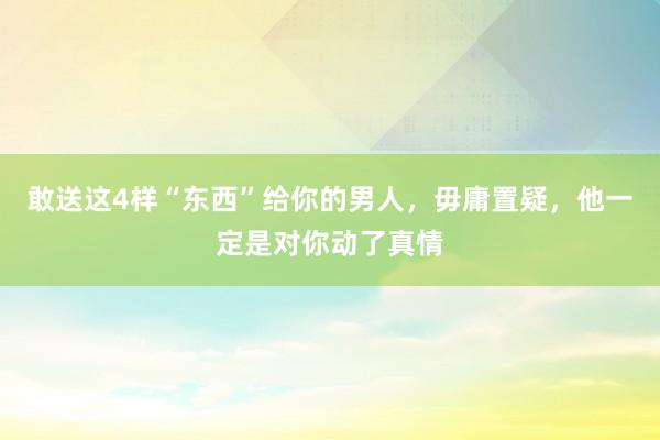 敢送这4样“东西”给你的男人，毋庸置疑，他一定是对你动了真情