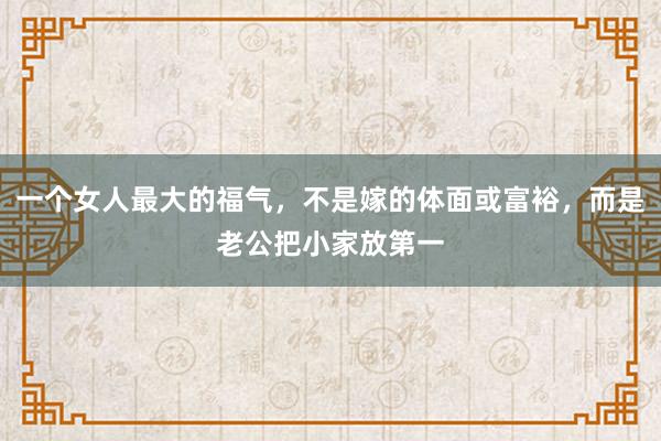 一个女人最大的福气，不是嫁的体面或富裕，而是老公把小家放第一