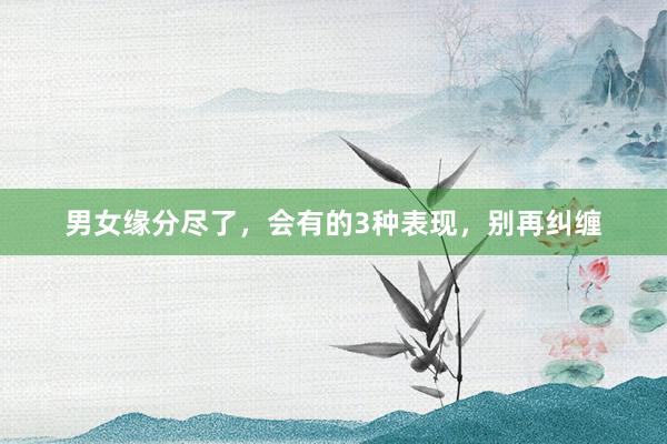 男女缘分尽了，会有的3种表现，别再纠缠