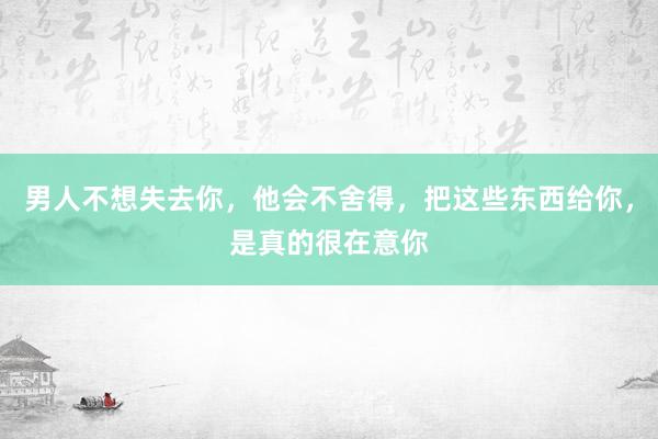 男人不想失去你，他会不舍得，把这些东西给你，是真的很在意你