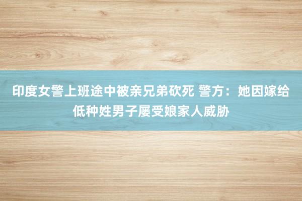 印度女警上班途中被亲兄弟砍死 警方：她因嫁给低种姓男子屡受娘家人威胁