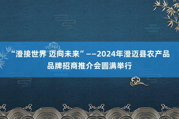 “澄接世界 迈向未来”——2024年澄迈县农产品品牌招商推介会圆满举行