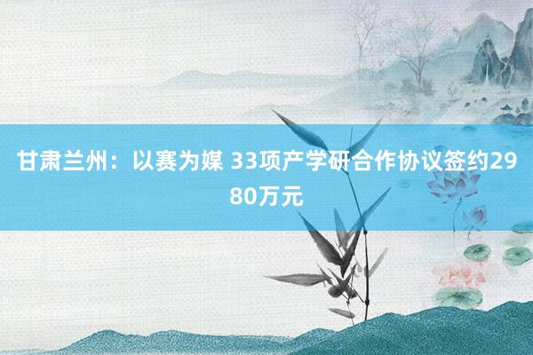 甘肃兰州：以赛为媒 33项产学研合作协议签约2980万元