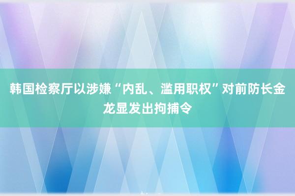 韩国检察厅以涉嫌“内乱、滥用职权”对前防长金龙显发出拘捕令