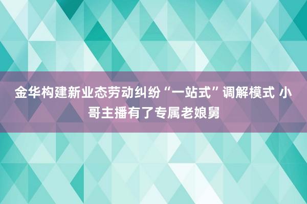 金华构建新业态劳动纠纷“一站式”调解模式 小哥主播有了专属老娘舅