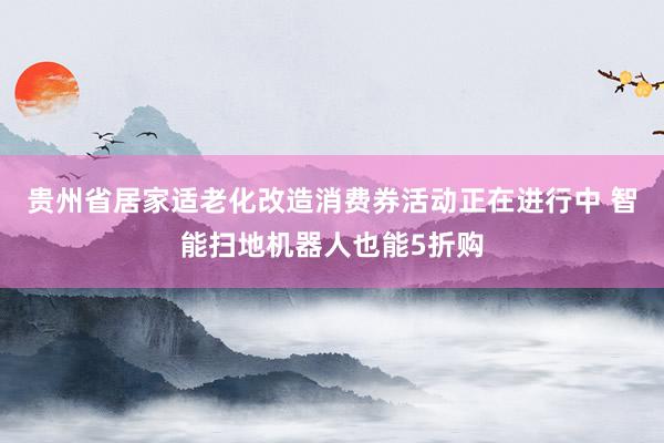 贵州省居家适老化改造消费券活动正在进行中 智能扫地机器人也能5折购