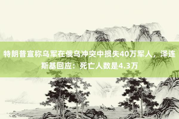 特朗普宣称乌军在俄乌冲突中损失40万军人，泽连斯基回应：死亡人数是4.3万