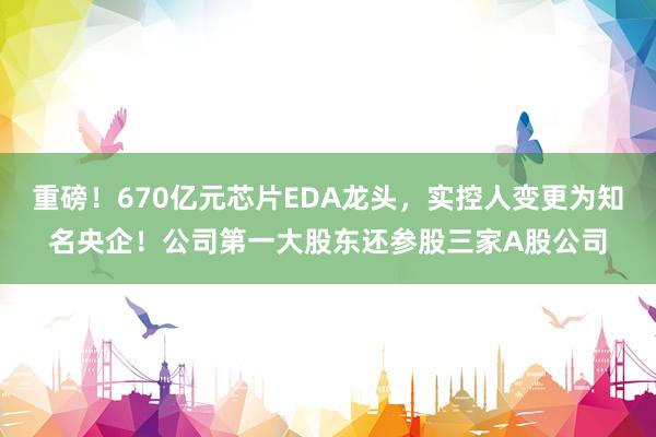 重磅！670亿元芯片EDA龙头，实控人变更为知名央企！公司第一大股东还参股三家A股公司