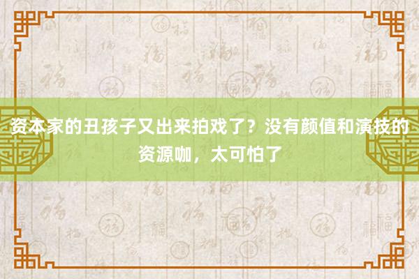 资本家的丑孩子又出来拍戏了？没有颜值和演技的资源咖，太可怕了