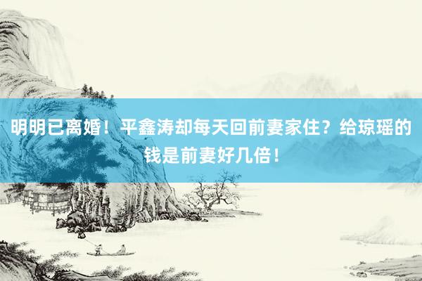 明明已离婚！平鑫涛却每天回前妻家住？给琼瑶的钱是前妻好几倍！