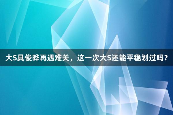 大S具俊晔再遇难关，这一次大S还能平稳划过吗？