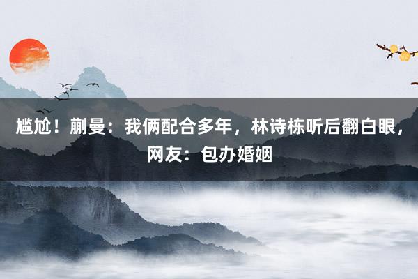 尴尬！蒯曼：我俩配合多年，林诗栋听后翻白眼，网友：包办婚姻