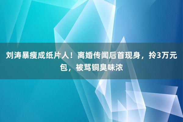 刘涛暴瘦成纸片人！离婚传闻后首现身，拎3万元包，被骂铜臭味浓