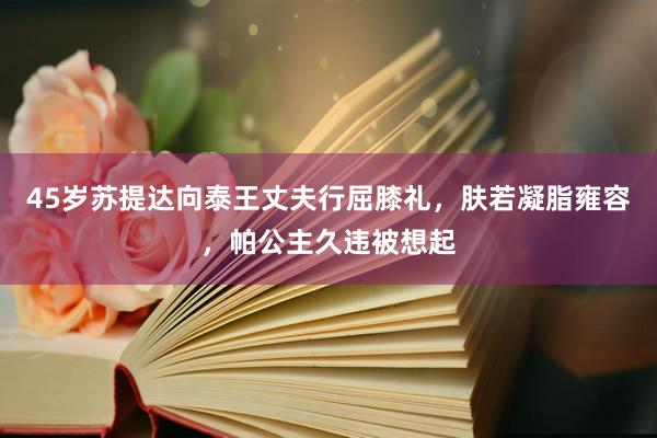 45岁苏提达向泰王丈夫行屈膝礼，肤若凝脂雍容，帕公主久违被想起