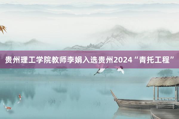 贵州理工学院教师李娟入选贵州2024“青托工程”