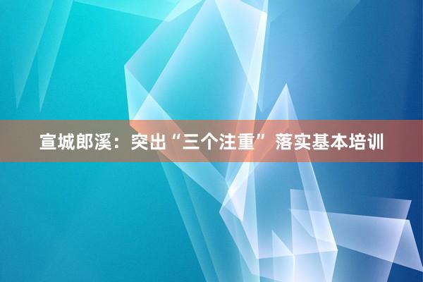 宣城郎溪：突出“三个注重” 落实基本培训