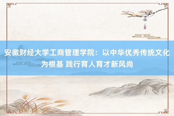 安徽财经大学工商管理学院：以中华优秀传统文化为根基 践行育人育才新风尚