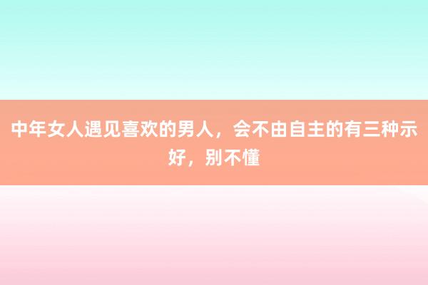 中年女人遇见喜欢的男人，会不由自主的有三种示好，别不懂