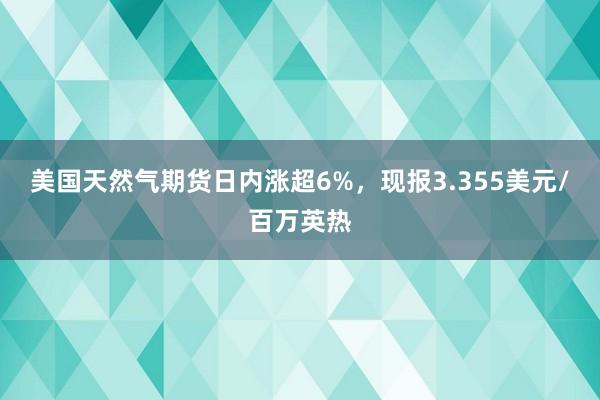 美国天然气期货日内涨超6%，现报3.355美元/百万英热