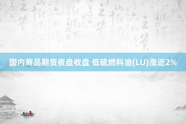 国内商品期货夜盘收盘 低硫燃料油(LU)涨近2%