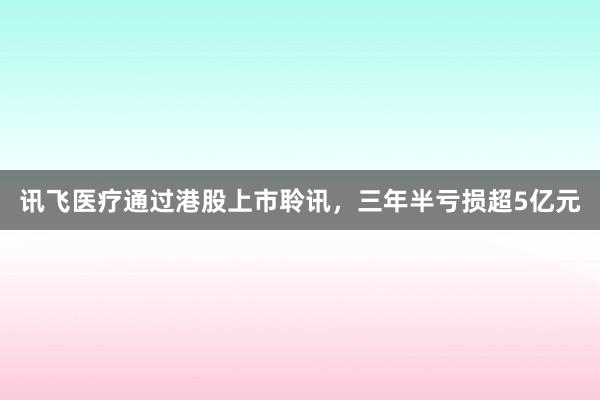 讯飞医疗通过港股上市聆讯，三年半亏损超5亿元